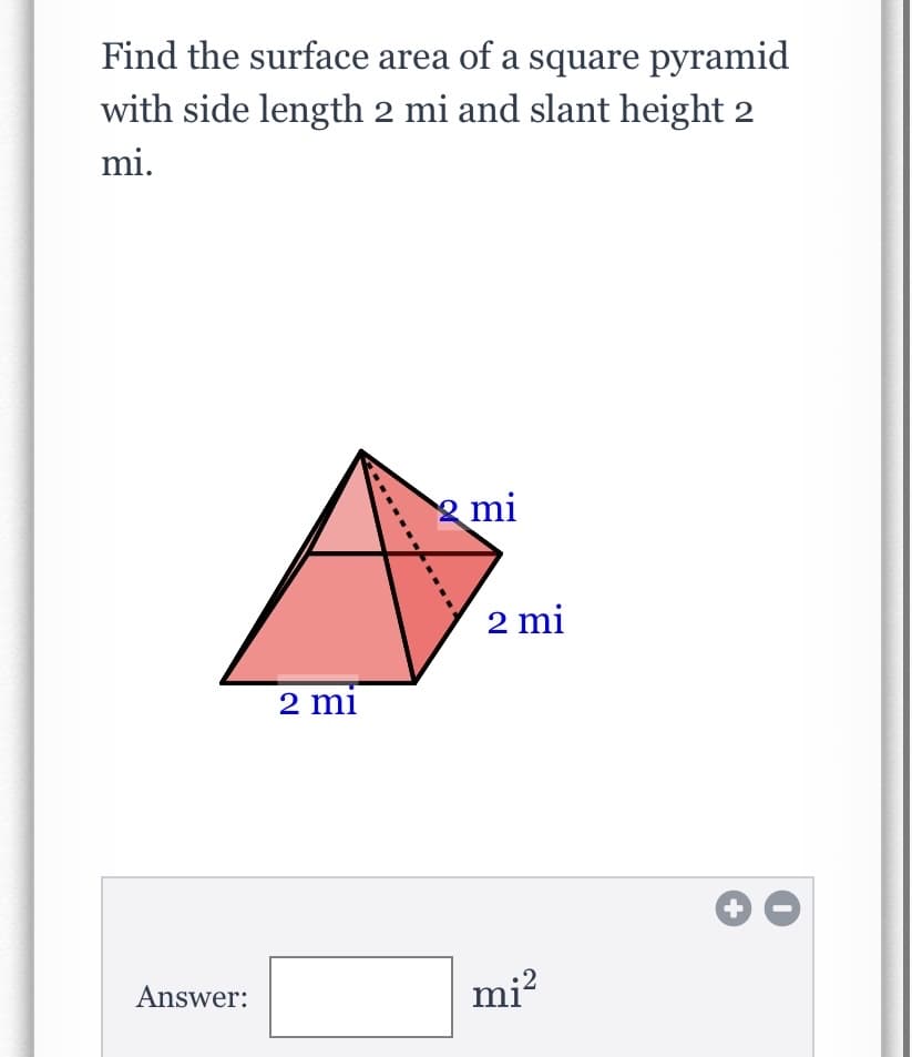 Find the surface area of a square pyramid
with side length 2 mi and slant height 2
mi.
mi
2 mi
2 mi
mi?
Answer:
