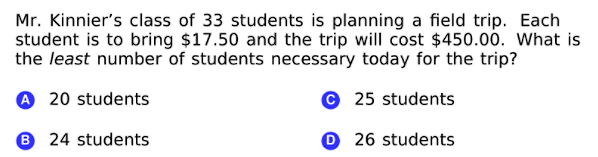 Mr. Kinnier's class of 33 students is planning a field trip. Each
student is to bring $17.50 and the trip will cost $450.00. What is
the least number of students necessary today for the trip?
A 20 students
© 25 students
6 24 students
O 26 students
