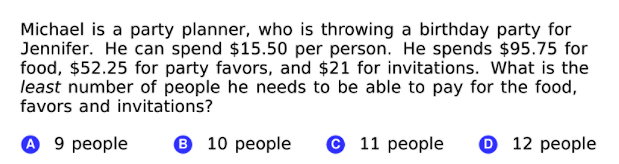 Michael is a party planner, who is throwing a birthday party for
Jennifer. He can spend $15.50 per person. He spends $95.75 for
food, $52.25 for party favors, and $21 for invitations. What is the
least number of people he needs to be able to pay for the food,
favors and invitations?
о 9 реople
6 10 people
© 11 people
O 12 people
