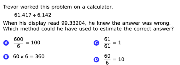 Trevor worked this problem on a calculator.
61,417 + 6,142
When his display read 99.33204, he knew the answer was wrong.
Which method could he have used to estimate the correct answer?
600
61
= 1
61
= 100
В 60х6 %3 360
60
10
%3D
