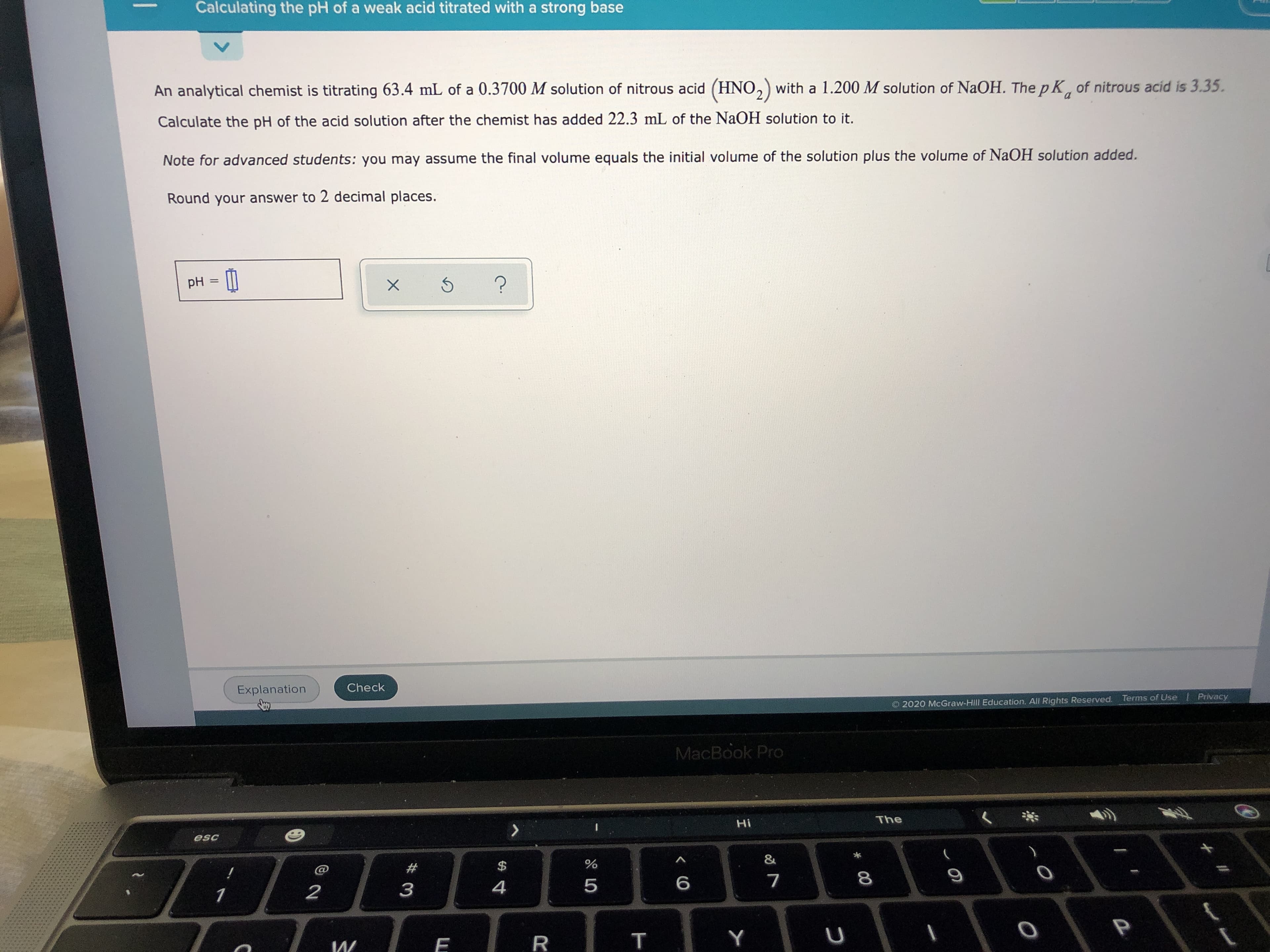 An analytical chemist is titrating 63.4 mL of a 0.3700 M solution of nitrous acid (HNO,) with a 1.200 M solution of NaOH. The p K of nitrous acid is 3.35.
Calculate the pH of the acid solution after the chemist has added 22.3 mL of the NaOH solution to it.
Note for advanced students: you may assume the final volume equals the initial volume of the solution plus the volume of NaOH solution added.
Round your answer to 2 decimal places.
