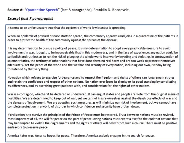 Source A: "Quarantine Speech" (last 8 paragraphs), Franklin D. Roosevelt
Excerpt (last 7 paragraphs)
It seems to be unfortunately true that the epidemic of world lawlessness is spreading.
When an epidemic of physical disease starts to spread, the community approves and joins in a quarantine of the patients in
order to protect the health of the community against the spread of the disease.
It is my determination to pursue a policy of peace. It is my determination to adopt every practicable measure to avoid
involvement in war. It ought to be inconceivable that in this modern era, and in the face of experience, any nation could be
so foolish and ruthless as to run the risk of plunging the whole world into war by invading and violating, in contravention of
solemn treaties, the territory of other nations that have done them no real harm and are too weak to protect themselves
adequately. Yet the peace of the world and the welfare and security of every nation, including our own, is today being
threatened by that very thing.
No nation which refuses to exercise forbearance and to respect the freedom and rights of others can long remain strong
and retain the confidence and respect of other nations. No nation ever loses its dignity or its good standing by conciliating
its differences, and by exercising great patience with, and consideration for, the rights of other nations.
War is a contagion, whether it be declared or undeclared. It can engulf states and peoples remote from the original scene of
hostilities. We are determined to keep out of war, yet we cannot insure ourselves against the disastrous effects of war and
the dangers of involvement. We are adopting such measures as will minimize our risk of involvement, but we cannot have
complete protection in a world of disorder in which confidence and security have broken down.
If civilization is to survive the principles of the Prince of Peace must be restored. Trust between nations must be revived.
Most important of al, the will for peace on the part of peace-loving nations must express itself to the end that nations that
may be tempted to violate their agreements and the rights of others will desist from such a course. There must be positive
endeavors to preserve peace.
America hates war. America hopes for peace. Therefore, America actively engages in the search for peace.
