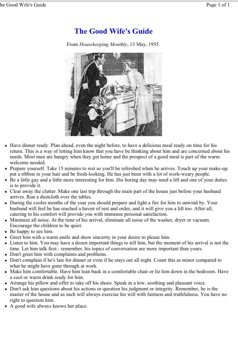 he Good Wife's Guide
Page 1 of 1
The Good Wife's Guide
From Housekeeping Monthly, 13 May, 1955.
Nerers
• Have dinner ready. Plan ahead, even the night before, to have a delicious meal ready on time for his
return. This is a way of letting him know that you have be thinking about him and are concerned about his
needs. Most men are hungry when they get home and the prospect of a good meal is part of the warm
welcome needed.
• Prepare yourself. Take 15 minutes to rest so you'll be refreshed when he arrives. Touch up your make-up,
put a ribbon in your hair and be fresh-looking. He has just been with a lot of work-weary people.
• Be a little gay and a little more interesting for him. His boring day may need a lift and one of your duties
is to provide it.
• Clear away the clutter. Make one last trip through the main part of the house just before your husband
arrives. Run a dustcloth over the tables.
• During the cooler months of the year you should prepare and light a fire for him to unwind by. Your
husband will feel he has reached a haven of rest and order, and it will give you a lift too. After all,
catering to his comfort will provide you with immense personal satisfaction.
• Minimize all noise. At the time of his arrival, eliminate all noise of the washer, dryer or vacuum.
Encourage the children to be quiet.
• Be happy to see him.
Greet him with a warm smile and show sincerity in your desire to please him.
Listen to him. You may have a dozen important things to tell him, but the moment of his arrival is not the
time. Let him talk first - remember, his topics of conversation are more important than yours.
• Don't greet him with complaints and problems.
• Don't complain if he's late for dinner or even if he stays out all night. Count this as minor compared to
what he might have gone through at work.
• Make him comfortable. Have him lean back in a comfortable chair or lie him down in the bedroom. Have
a cool or warm drink ready for him.
Arrange his pillow and offer to take off his shoes. Speak in a low, soothing and pleasant voice.
• Don't ask him questions about his actions or question his judgment or integrity. Remember, he is the
master of the house and as such will always exercise his will with fairness and truthfulness. You have no
right to question him.
• A good wife always knows her place.
