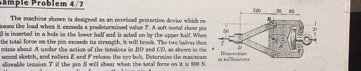 Sample Problem 4/7
120
36
60
The machine shown is designed as an overload protection device which re-
leases the load when it exceeds a predetermined value T. A soft metal shear pin
S is inserted in a hole in the lower half and is acted on by the upper half. When
the total force on the pin exceeds its strength, it will break. The two halves then
rotate about A under the action of the tensions in BD and CD, as shown in the
second sketch, and rollers E and F release the eve bolt. Determine the maximum
allowable tension T if the pin S will shear when the total force on it is 800 N.
B.
50
Dimensions
in nillimeters
