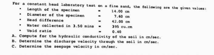 For a constant head laboratory test on a fine sand, the following are the given values:
Length of the specimen
14.00 cm
Diameter of the specimen
7.60 cm
42.00 cm
395 cu.cm
. Void ratio
0.40
A. Compute for the hydraulic conductivity of the soil in cm/sec.
B. Determine the discharge velocity through the soil in cm/sec.
C. Determine the seepage velocity in cm/sec.
.
.
. Head difference
.
Water collected in 3.50 mins