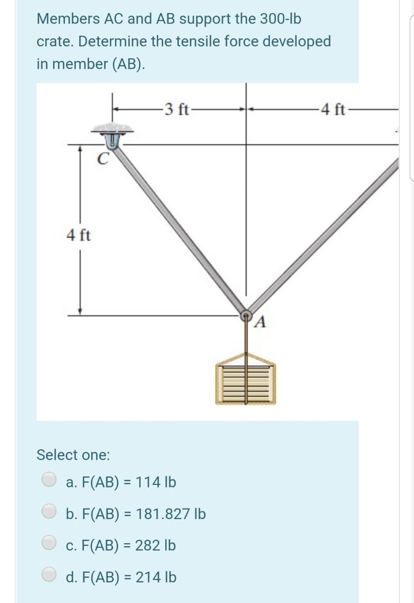 Members AC and AB support the 300-lb
crate. Determine the tensile force developed
in member (AB).
-3 ft
-4 ft
4 ft
PA
Select one:
a. F(AB) = 114 Ib
b. F(AB) = 181.827 lb
c. F(AB) = 282 lb
d. F(AB) = 214 lb
