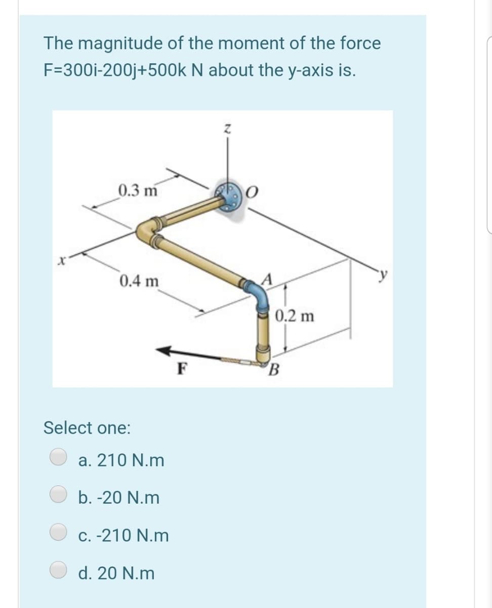 The magnitude of the moment of the force
F=300i-200j+500k N about the y-axis is.
0.3 m
0.4 m
0.2 m
F
Select one:
a. 210 N.m
b. -20 N.m
C.-210 N.m
d. 20 N.m
