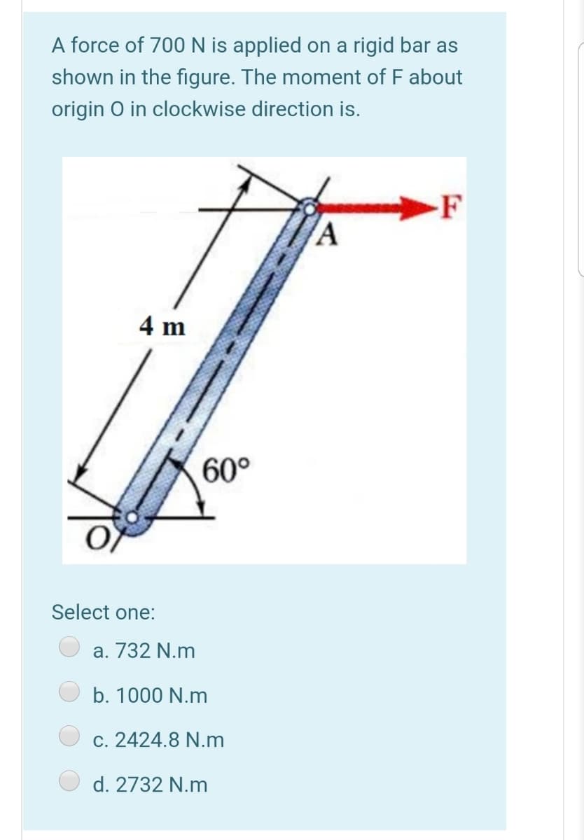 A force of 700N is applied on a rigid bar as
shown in the figure. The moment of F about
origin O in clockwise direction is.
F
4 m
60°
Select one:
a. 732 N.m
b. 1000 N.m
c. 2424.8 N.m
d. 2732 N.m
