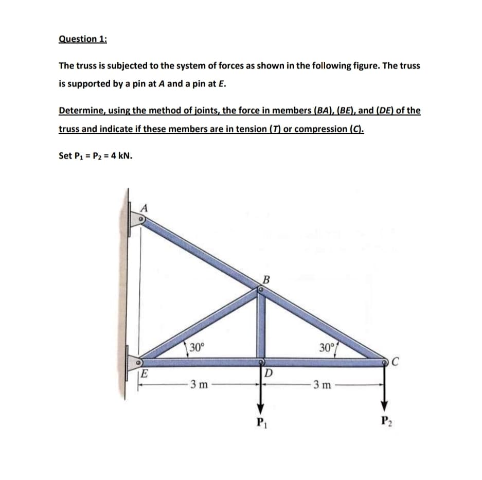 Question 1:
The truss is subjected to the system of forces as shown in the following figure. The truss
is supported by a pin at A and a pin at E.
Determine, using the method of joints, the force in members (BA), (BE), and (DE) of the
truss and indicate if these members are in tension (T) or compression (C).
Set P1 = P2 = 4 kN.
A
В
30°
30°
C
D
3 m
3 m-
P1
P2
