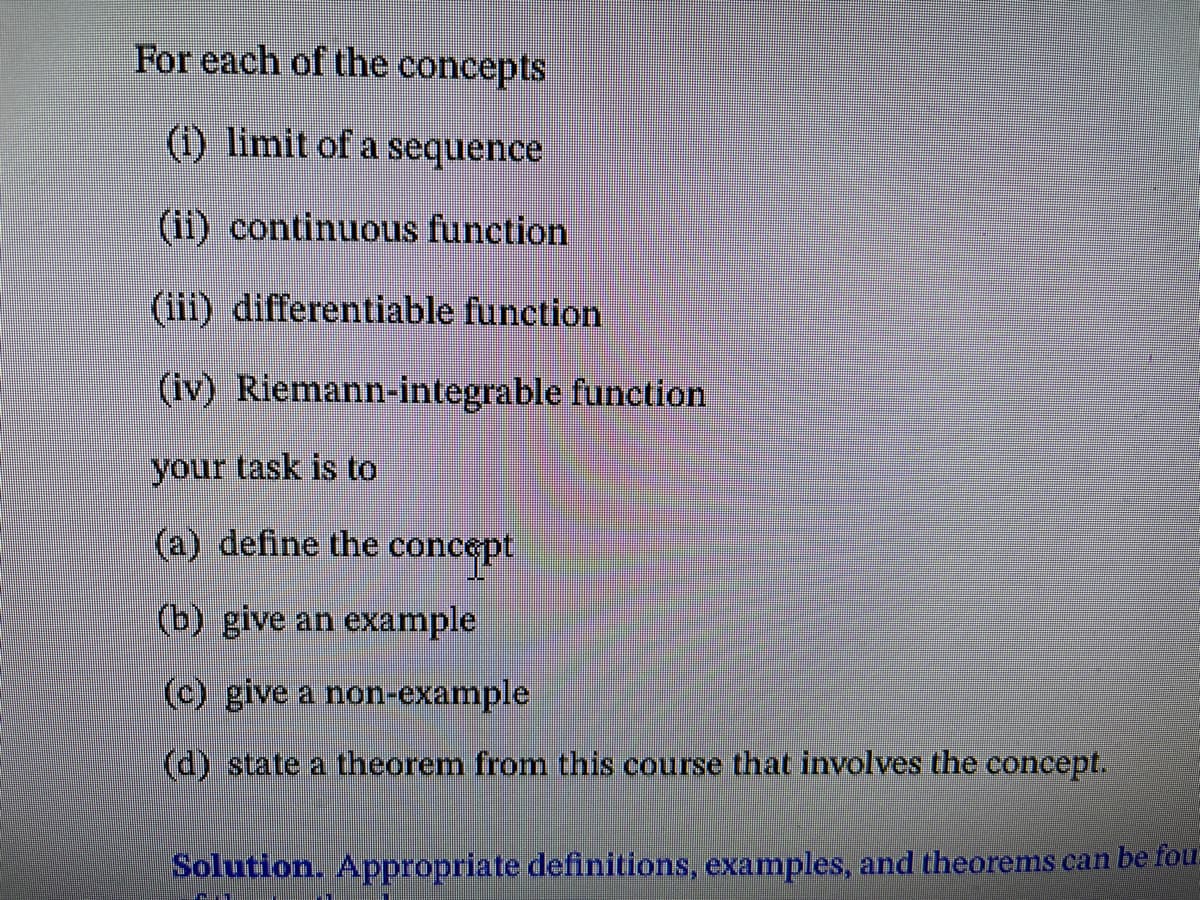 For each of the concepts
(i) limit of a sequence
(ii) continuous function
(iii) differentiable function
(iv) Riemann-integrable function
your task is to
(a) define the concept
(b) give an example
(c) give a non-example
(d) state a theorem from this course that involves the concept.
Solution. Appropriate definitions, examples, and theorems can be fou