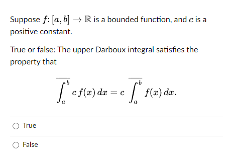 Suppose f: [a, b] → R is a bounded function, and c is a
positive constant.
True or false: The upper Darboux integral satisfies the
property that
O True
O False
b
b
["c c f(x) dx = c c [*$*f(x) dx.
["f
a