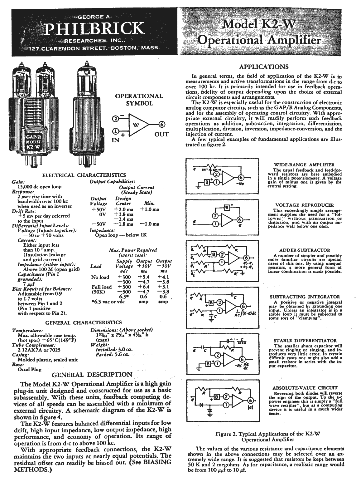 Gain:
SWANGEORGE A
PHILBRICK
RESEARCHES. INC..
127 CLARENDON STREET. BOSTON, MASS.
GAP/R
MODEL
K2-W
15,000 dc open loop
ELECTRICAL
Response:
2 μsec rise time with
bandwidth over 100 kc
when used as an inverter
Drift Rate:
£5
mv
per day referred
to the input
Differential Input Levels:
Voltage (Inputs together):
-50 to +50 volts
Current:
Base:
Either input less
than 10 amp.
(Insulation leakage
and grid current)
Impedance (either input):
Above 100 M (open grid)
Capacitance (Pin I
grounded):
7 μμf
Bias Required for Balance:
Adjustable from 0.9
to 1.7 volts
between Pin 1 and 2
(Pin 1 positive
with respect to Pin 2).
GENERAL
Temperature:
Max. allowable case temp.
(hot spot) +65°C(149°F)
Tube Complement:
2 12AX7A or 7025
Octal Plug
Casing:
Molded plastic, sealed unit
CHARACTERISTICS
OPERATIONAL
SYMBOL
IN
Output Capabilities:
Output Design
Voltage
Center
+50V
OV
-50V
Impedance:
Load
No load
Full load
(50K)
Output Current
(Steady State)
W
+2.0 ma
+1.8 ma
-2.4 ma
-1.8 ma -1.0 ma
Open loop-below 1K
CHARACTERISTICS
Max. Power Required
(worst case):
*6.3 vac or vdc
Min.
+1.0 ma
OUT
ma
Supply Output Output
Voltage +SOV -SOV
vdc
+300
+5.4 +4.1
-300 -4.7 -3.8
+300 +6.4 +3.1
<-300 -4.7 -3.8
6.3*
0.6
0.6
amp
amp
Installed: 3.0 oz.
Packed: 5.6 oz.
Dimensions: (Above socket)
13304" x 24" x 44" b
(max)
Weight:
GENERAL DESCRIPTION
The Model K2-W Operational Amplifier is a high gain
plug-in unit designed and constructed for use as a basic
subassembly. With these units, feedback computing de-
vices of all speeds can be assembled with a minimum of
external circuitry. A schematic diagram of the K2-W is
shown in figure 4.
The K2-W features balanced differential inputs for low
drift, high input impedance, low output impedance, high
performance, and economy of operation. Its range of
operation is from d-c to above 100 kc.
With appropriate feedback connections, the K2-W
maintains the two inputs at nearly equal potentials. The
residual offset can readily be biased out. (See BIASING
METHODS.)
Model K2-W
Operational Amplifier
APPLICATIONS
In general terms, the field of application of the K2-W is in
measurements and active transformations in the range from d-c to
over 100 kc. It is primarily intended for use in feedback opera-
tions, fidelity of output depending upon the choice of external
circuit components and arrangements.
The K2-W is especially useful for the construction of electronic
analog computor circuits, such as the GAP/R Analog Components,
and for the assembly of operating control circuitry. With appro-
priate external circuitry, it will readily perform such feedback
operations as addition, subtraction, integration, differentiation,
multiplication, division, inversion, impedance-conversion, and the
injection of current.
A few typical examples of fundamental applications are illus-
trated in figure 2.
SAIN
-6
-Ge
R
fe-eldt
lel
WIDE-RANGE AMPLIFIER
The usual feedback and feed-for-
ward resistors are here embodied
in a single potentiometer. A voltage
gain of minus one is given by the
central setting.
VOLTAGE REPRODUCER
This exceedingly simple arrange-
ment supplies the need for a "fol-
lower without attenuation or
distortion, and with an output im-
pedance well below one ohm.
ADDER-SUBTRACTOR
A number of simpler and possibly
more familiar circuits are special
cases of this one. By using unequal
resistors, a more general form of
linear combination is made possible.
SUBTRACTING INTEGRATOR
A positive or negative integral
may be obtained by grounding one
input. Unless an integrator is in a
stable loop it must be subjected to
some sort of "clamping".
STABLE DIFFERENTIATOR
The smaller shunt capacitor will
prevent ringing or singing, and in-
troduces very little error. In certain
difficult cases one might also add a
small resistor in series with the in-
put capacitor.
ABSOLUTE-VALUE CIRCUIT
Reversing both diodes will reverse
the sign of the output. To the ac
power engineer is simply a "full
wave rectifier", but as a computing
device it is useful in a much wider
sense.
Figure 2. Typical Applications of the K2-W
Operational Amplifier
The values of the various resistance and capacitance elements
shown in the above connections may be selected over an ex-
tremely wide range. It is suggested that resistors be kept between
50 K and 2 megohms. As for capacitance, a realistic range would
be from 100 μuf to 10 μf.