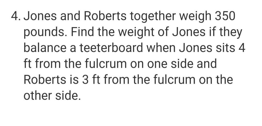 4. Jones and Roberts together weigh 350
pounds. Find the weight of Jones if they
balance a teeterboard when Jones sits 4
ft from the fulcrum on one side and
Roberts is 3 ft from the fulcrum on the
other side.