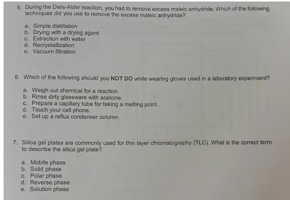 5. During the Diels-Alder reaction, you had to remove excess maleic anhydride. Which of the following
techniques did you use to remove the excess maleic anhydride?
a. Simple distillation
b. Drying with a drying agent
c. Extraction with water
d. Recrystallization
e. Vacuum filtration
6. Which of the following should you NOT DO while wearing gloves used in a laboratory experiment?
a. Weigh out chemical for a reaction.
b. Rinse dirty glassware with acetone.
c. Prepare a capillary tube for taking a melting point.
d. Touch your cell phone.
e. Set up a reflux condenser column.
7. Silica gel plates are commonly used for thin layer chromatography (TLC). What is the correct term
to describe the silica gel plate?
a. Mobile phase
b. Solid phase
c. Polar phase
d. Reverse phase
e. Solution phase
