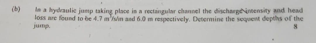 (b)
In a hydraulic jump taking place in a rectangular channel the discharge intensity and head
loss are found to be 4.7 m/s/m and 6.0 m respectively. Determine the sequent depths of the
jump.
8