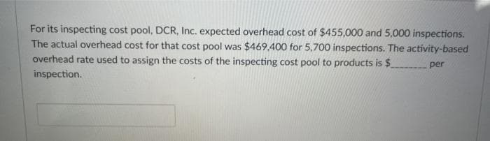 For its inspecting cost pool, DCR, Inc. expected overhead cost of $455,000 and 5,000 inspections.
The actual overhead cost for that cost pool was $469.400 for 5,700 inspections. The activity-based
overhead rate used to assign the costs of the inspecting cost pool to products is $
per
inspection.
