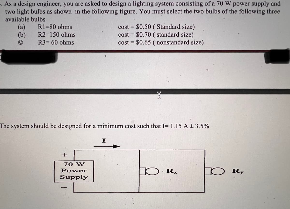 . As a design engineer, you are asked to design a lighting system consisting of a 70 W power supply and
two light bulbs as shown in the following figure. You must select the two bulbs of the following three
available bulbs
(b)
R1-80 ohms
R2=150 ohms
R3= 60 ohms
The system should be designed for a minimum cost such that I= 1.15 A ± 3.5%
+
70 W
Power
Supply
cost = $0.50 (Standard size)
cost= $0.70 (standard size)
$0.65 (nonstandard size)
cost=
I
D.Rx
D Ry