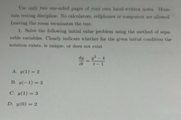 Use only two one-sided pages of your own hand-written notes. Main-
tain testing discipline. No calculators, cellphones or computers are allowed.
Leaving the room terminates the test.
1. Solve the following initial value problem using the method of sepa-
rable variables. Clearly indicate whether for the given initial condition the
solution exists, is unique, or does not exist
A. y(1)=2
B. y(-1) = 2
C. y(1) = 3
D. y(0) = 2
dt
=