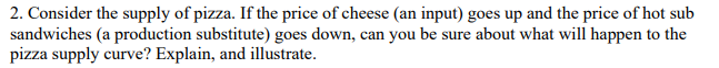 2. Consider the supply of pizza. If the price of cheese (an input) goes up and the price of hot sub
sandwiches (a production substitute) goes down, can you be sure about what will happen to the
pizza supply curve? Explain, and illustrate.
са
