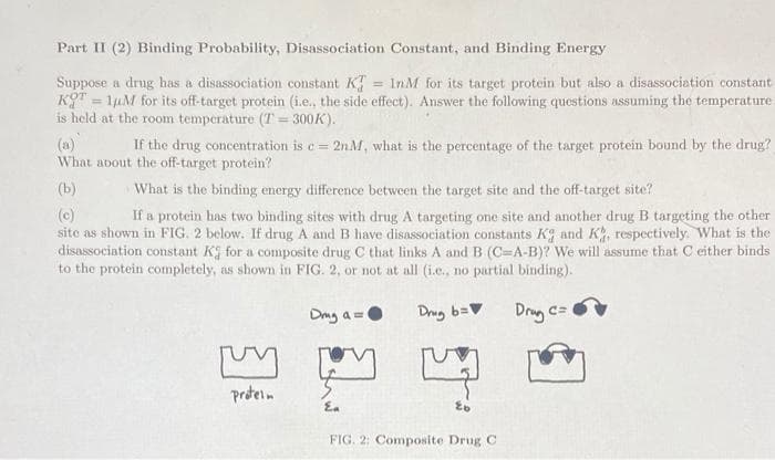 Part II (2) Binding Probability, Disassociation Constant, and Binding Energy
Suppose a drug has a disassociation constant K
KT = 1µM for its off-target protein (i.e., the side effect). Answer the following questions assuming the temperature
is held at the room temperature (T = 300K).
= InM for its target protein but also a disassociation constant
(a)
What about the off-target protein?
If the drug concentration is c= 2nM, what is the percentage of the target protein bound by the drug?
(b)
What is the binding energy difference between the target. site and the off-target site?
If a protein has two binding sites with drug A targeting one site and another drug B targeting the other
(c)
sitc as shown in FIG. 2 below. If drug A and B have disassociation constants Kg and K, respectively. What is the
disassociation constant K for a composite drug C that links A and B (C=A-B)? We will assume that C either binds
to the protein completely, as shown in FIG. 2, or not at all (i.e., no partial binding).
Dag a =0
Drug b=
Drug c=
proteln
Ea
FIG. 2: Composite Drug C
