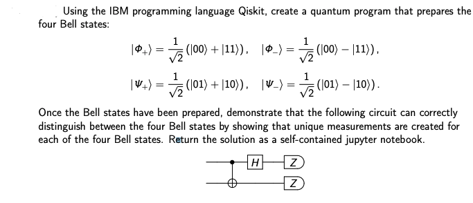 Using the IBM programming language Qiskit, create a quantum program that prepares the
four Bell states:
|아+) =D (100) + |11), |0_> = '
(100) + |11)), _)
(100) – |11)),
|W+) = (101) + |10)), |W_) =
(|01) + |10)), |V_) =
등(101) - |10).
Once the Bell states have been prepared, demonstrate that the following circuit can correctly
distinguish between the four Bell states by showing that unique measurements are created for
each of the four Bell states. Return the solution as a self-contained jupyter notebook.
H
|Z
