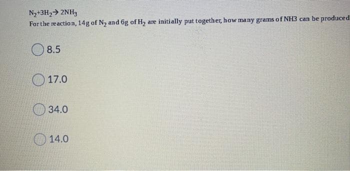 N2+3H2> 2NH3
For the reaction, 14g of N, and 6g of H2 are initially put together, how many grams of NH3 can be produced
8.5
O 17.0
O 34.0
14.0
