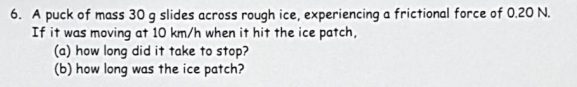 6. A puck of mass 30 g slides across rough ice, experiencing a frictional force of 0.20 N.
If it was moving at 10 km/h when it hit the ice patch,
(a) how long did it take to stop?
(b) how long was the ice patch?
