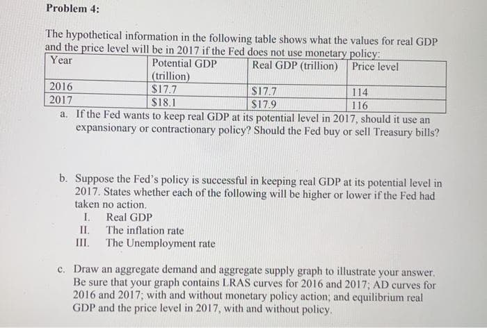 Problem 4:
The hypothetical information in the following table shows what the values for real GDP
and the price level will be in 2017 if the Fed does not use monetary policy:
Year
Potential GDP
Real GDP (trillion)
Price level
(trillion)
$17.7
$18.1
2016
2017
a. If the Fed wants to keep real GDP at its potential level in 2017, should it use an
expansionary or contractionary policy? Should the Fed buy or sell Treasury bills?
114
$17.7
$17.9
116
b. Suppose the Fed's policy is successful in keeping real GDP at its potential level in
2017. States whether each of the following will be higher or lower if the Fed had
taken no action.
I.
Real GDP
II. The inflation rate
III.
The Unemployment rate
c. Draw an aggregate demand and aggregate supply graph to illustrate your answer.
Be sure that your graph contains LRAS curves for 2016 and 2017; AD curves for
2016 and 2017; with and without monetary policy action; and equilibrium real
GDP and the price level in 2017, with and without policy.
