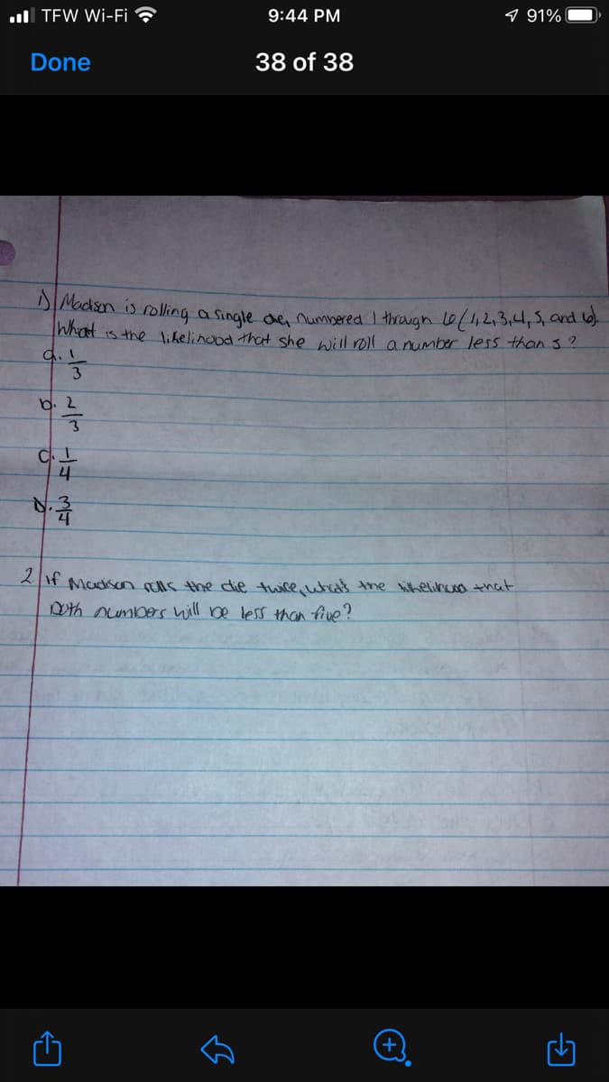 ull TEW Wi-Fi ?
9:44 PM
9 91%
Done
38 of 38
Dacksn is rolling a single de numbered I through 0/1,2.3.4,5,ad 6).
What is the likelinood thaH she will roll anumber less than 3?
b. 2
音
2It Madiscn uls the die twice, wheas the hiheli that
Dth umbes will be less than five?
