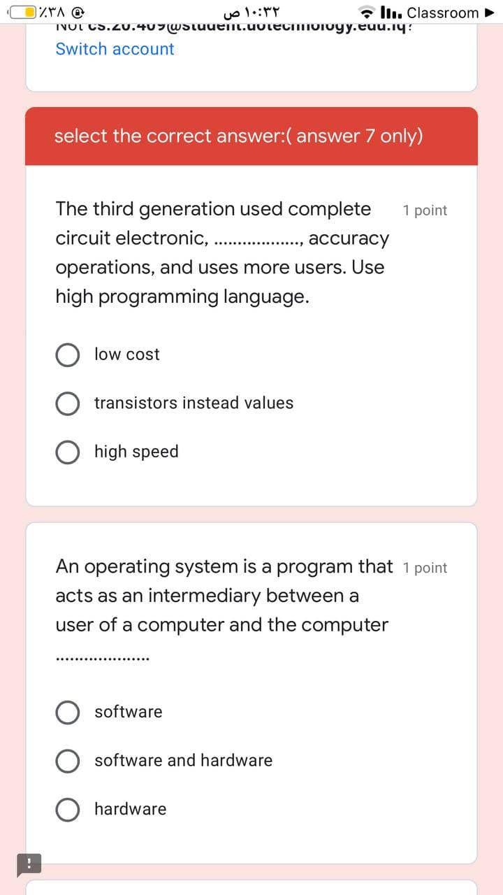 ۱۰:۳۲ ص
• llı. Classroom
INOL Cs.20.4U7wstuuenL.uotecioioyy.euu.iy:
Switch account
select the correct answer:( answer 7 only)
The third generation used complete
1 point
circuit electronic,
аccuracy
...............,
operations, and uses more users. Use
high programming language.
low cost
transistors instead values
high speed
An operating system is a program that 1 point
acts as an intermediary between a
user of a computer and the computer
software
software and hardware
hardware
