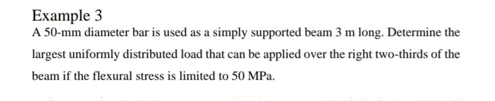 Example 3
A 50-mm diameter bar is used as a simply supported beam 3 m long. Determine the
largest uniformly distributed load that can be applied over the right two-thirds of the
beam if the flexural stress is limited to 50 MPa.
