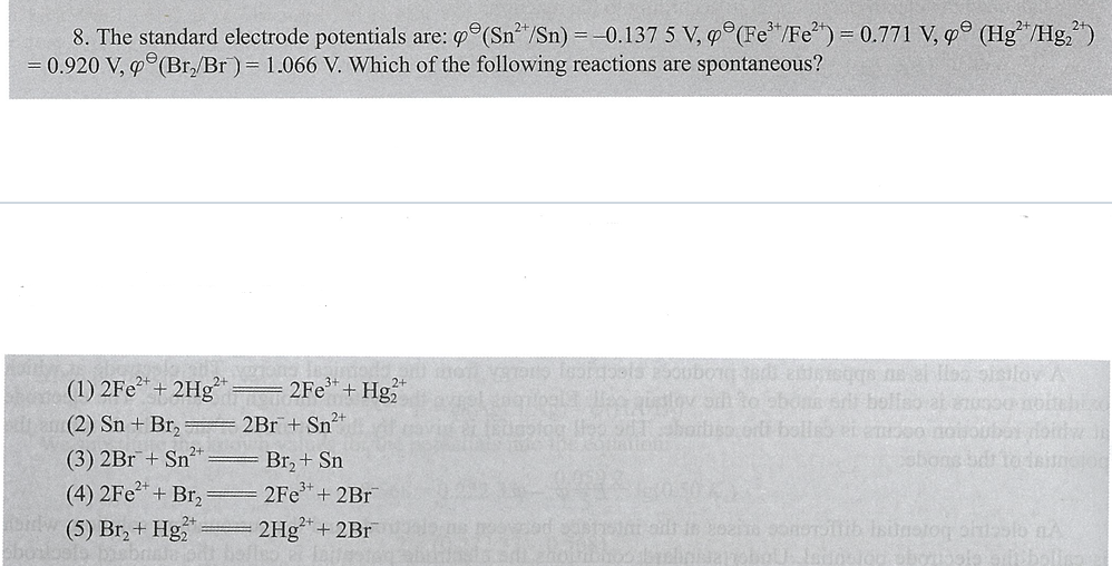 8. The standard electrode potentials are: °(Sn"/Sn) = -0.137 5 V, 9°(Fe*/Fe*") = 0.771 V, g° (Hg*"/Hg,")
0.920 V, g°(Br,/Br) = 1.066 V. Which of the following reactions are spontaneous?
(1) 2Fe*+ 2Hg
(2) Sn + Br,
2Fe*+ Hg
bolfeo at nus00noite
2Br+ Sn²+
bol
(3) 2Br+ Sn²
(4) 2Fe*+ Br,
Sw (5) Br, + Hg
Br, + Sn
2Fe+ 2Br
2Hg+ 2Br
