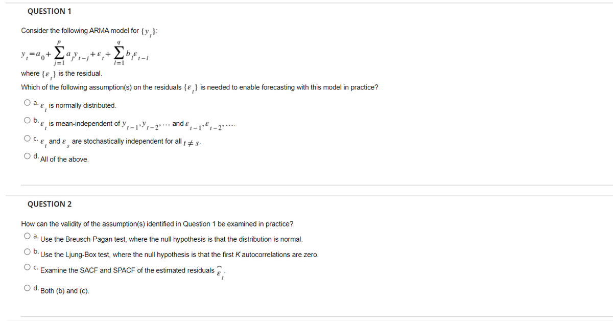 QUESTION 1
Consider the following ARMA model for {y,}:
y,=a,+
j=1
a
+
- E,+
1=1
where {e} is the residual.
Which of the following assumption(s) on the residuals {E} is needed to enable forecasting with this model in practice?
Oa.
a. ɛ ̟ is normally distributed.
O b.e
E, is mean-independent of y,y,-2…….. and e
Oc.
and e are stochastically independent for all +s
O d. All of the above.
QUESTION 2
How can the validity of the assumption(s) identified in Question 1 be examined in practice?
O d. Use the Breusch-Pagan test, where the null hypothesis is that the distribution is normal.
O D.Use the Ljung-Box test, where the null hypothesis is that the first K autocorrelations are zero.
O C. Examine the SACF and SPACF of the estimated residuals
O d. Both (b) and (c).
