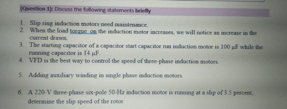 (Question 1): Discuss the following statements briefly
1. Slip ring induction motors need maintenance.
2. When the load torque on the induction motor increases, we will notice an increase in the
current drawn.
3. The starting capacitor of a capacitor start capacitor run induction motor is 100 µF while the
running capacitor is 14 µF.
4. VFD is the best way to control the speed of three-phase induction motors.
5. Adding auxiliary winding in single phase induction motors.
6. A 220-V three-phase six-pole 50-Hz induction motor is running at a slip of 3.5 percent,
determine the slip speed of the rotor
