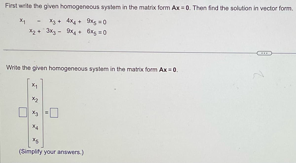 First write the given homogeneous system in the matrix form Ax = 0. Then find the solution in vector form.
X1
X3 +
4x4 + 9x5 = 0
9x4 + 6x5 = 0
x2 + 3x3 -
-
Write the given homogeneous system in the matrix form Ax = 0.
X1
x2
x3
X4
X5
(Simplify your answers.)