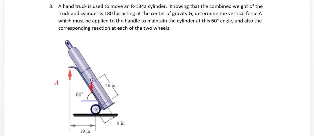 ### Example Problem: Hand Truck for an R-134a Cylinder

#### Problem Statement:
A hand truck is used to move an R-134a cylinder. Knowing that the combined weight of the truck and the cylinder is 180 lbs acting at the center of gravity \( G \), determine the vertical force \( A \) that must be applied to the handle to maintain the cylinder at a 60° angle. Additionally, find the corresponding reaction at each of the two wheels.

#### Diagram Explanation:
The provided diagram shows a hand truck with the following annotations:
- **Angle**: The hand truck is tilted at an angle of 60° with respect to the horizontal surface.
- **Vertical Force \( A \)**: An upward vertical force \( A \) is applied at the handle of the truck in order to maintain the cylinder at the specified angle.
- **Weight**: The combined weight of the truck and cylinder is given as 180 lbs, which acts downward at the center of gravity \( G \).
- **Distances**:
  - From the wheel to the point where the center of gravity \( G \) is located along the length of the truck is 26 inches.
  - From the wheel to the handle is 19 inches, measured horizontally.
  - The height of the wheels is 9 inches from the ground.

#### Step-by-Step Solution:
1. **Identify the forces and their points of application**:
   - Weight \( W \) = 180 lbs, acting vertically downward at \( G \).
   - The vertical force \( A \), acting at the handle.
   - Reactions at the wheels, which can be denoted as \( R_1 \) and \( R_2 \) for each side.

2. **Apply the equilibrium conditions**:
   - **Sum of vertical forces**: To ensure vertical equilibrium, the sum of all vertical forces must be zero.
     \[
     A - W + R_1 + R_2 = 0
     \]
   - **Sum of moments about the wheels**: To maintain rotational equilibrium, the sum of the moments about the point where the wheels touch the ground must be zero.

3. **Calculate the necessary vertical force and reactions**:
   - Use trigonometry and principles of static equilibrium to solve for the unknown forces.

By following these steps and applying the equilibrium equations, we can determine the specific values for the force \( A \) and the reactions \(