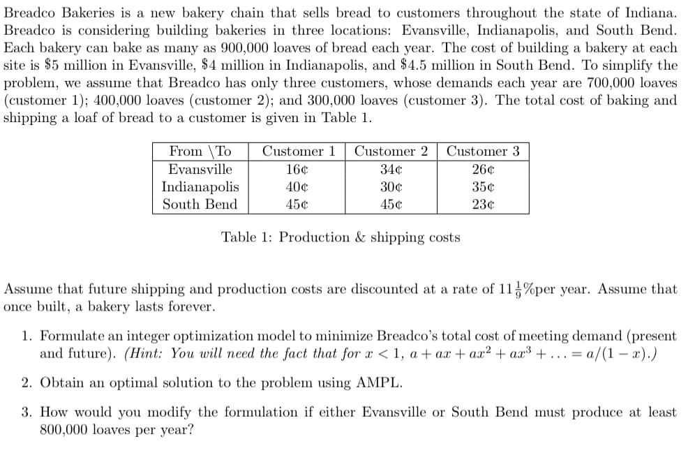 Breadco Bakeries is a new bakery chain that sells bread to customers throughout the state of Indiana.
Breadco is considering building bakeries in three locations: Evansville, Indianapolis, and South Bend.
Each bakery can bake as many as 900,000 loaves of bread each year. The cost of building a bakery at each
site is $5 million in Evansville, $4 million in Indianapolis, and $4.5 million in South Bend. To simplify the
problem, we assume that Breadco has only three customers, whose demands each year are 700,000 loaves
(customer 1); 400,000 loaves (customer 2); and 300,000 loaves (customer 3). The total cost of baking and
shipping a loaf of bread to a customer is given in Table 1.
From To
Evansville
Indianapolis
South Bend
Customer 1 Customer 2
16¢
40¢
45¢
34¢
30¢
45¢
Customer 3
26¢
35¢
23¢
Table 1: Production & shipping costs
Assume that future shipping and production costs are discounted at a rate of 11%per year. Assume that
once built, a bakery lasts forever.
1. Formulate an integer optimization model to minimize Breadco's total cost of meeting demand (present
and future). (Hint: You will need the fact that for x < 1, a + ax + ax² + ax³ + ... = a/(1-x).)
2. Obtain an optimal solution to the problem using AMPL.
3. How would you modify the formulation if either Evansville or South Bend must produce at least
800,000 loaves per year?