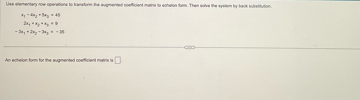 Use elementary row operations to transform the augmented coefficient matrix to echelon form. Then solve the system by back substitution.
X₁ - 4x2 + 5x3 = 45
2x₁ + x2 + x3 = 9
- 3x₁ + 2x₂-3x3 = -35
An echelon form for the augmented coefficient matrix is
...