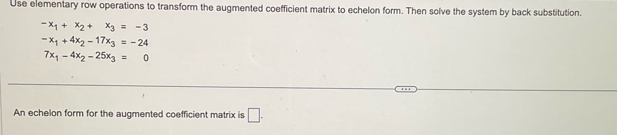 Use elementary row operations to transform the augmented coefficient matrix to echelon form. Then solve the system by back substitution.
-X₁ + x2 + x3 = -3
-X₁ +4x2-17x3 = -24
7x₁4x2-25x3 = 0
An echelon form for the augmented coefficient matrix is