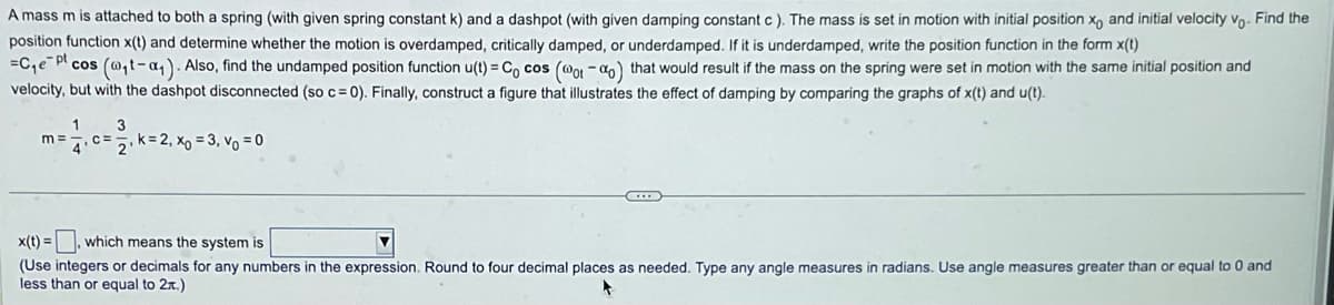 A mass m is attached to both a spring (with given spring constant k) and a dashpot (with given damping constant c ). The mass is set in motion with initial position xo and initial velocity vo. Find the
position function x(t) and determine whether the motion is overdamped, critically damped, or underdamped. If it is underdamped, write the position function in the form x(t)
=C₁e Pl cos (@t-₁). Also, find the undamped position function u(t) = Cocos (@ot-o) that would result if the mass on the spring were set in motion with the same initial position and
velocity, but with the dashpot disconnected (so c= 0). Finally, construct a figure that illustrates the effect of damping by comparing the graphs of x(t) and u(t).
3
m=
=17₁ c = 2₁ k = 2₁ x₁ = 3₁ v₁ = 0
D
x(t)=, which means the system is
(Use integers or decimals for any numbers in the expression. Round to four decimal places as needed. Type any angle measures in radians. Use angle measures greater than or equal to 0 and
less than or equal to 2x.)