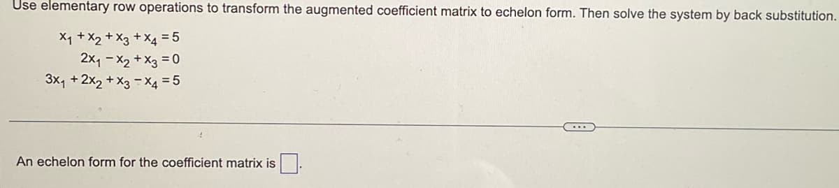 Use elementary row operations to transform the augmented coefficient matrix to echelon form. Then solve the system by back substitution.
X₁ + x2 + x3 + x4 = 5
2x₁ - x2 + x3 = 0
3x₁ + 2x₂ + x3 x4 = 5
An echelon form for the coefficient matrix is
...