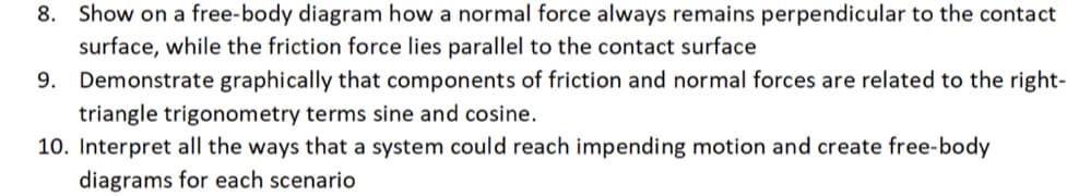 ### Physics Homework Problems

**8. Show on a free-body diagram how a normal force always remains perpendicular to the contact surface, while the friction force lies parallel to the contact surface**
- **Explanation**: When drawing a free-body diagram, you'll typically represent forces as arrows. The normal force should be drawn as an arrow perpendicular to the surface because this force acts perpendicular to the point of contact, opposing the weight of the object. The frictional force should be drawn parallel to the contact surface, indicating that it acts along the surface to resist relative motion between the surfaces in contact.

**9. Demonstrate graphically that components of friction and normal forces are related to the right-triangle trigonometry terms sine and cosine.**
- **Explanation**: In this problem, you are required to draw a right-angled triangle where the vectors of the normal and frictional forces can be represented as sides of the triangle. The angle between the normal force vector and the resultant force vector can be used to show how the frictional force (opposite side) and normal force (adjacent side) relate to the sine and cosine of that angle, respectively.

**10. Interpret all the ways that a system could reach impending motion and create free-body diagrams for each scenario**
- **Explanation**: Here, an analysis of different ways a system could start moving is needed. This might include scenarios such as increasing the applied force until it overcomes static friction. For each scenario, you need to create a free-body diagram showing all forces acting on the system. This includes the applied force, normal force, frictional force, gravitational force, and any other relevant forces, making sure to show the directions and magnitudes.

### Diagrams
For each of these problems, drawing the respective diagrams would include:

- **Free-body Diagram for Problem 8**: 
  - Sketch of an object in contact with a surface.
  - Arrow perpendicular to the surface indicating the normal force.
  - Arrow parallel to the surface indicating the frictional force.

- **Graphical Demonstration for Problem 9**:
  - Sketch of a right-angled triangle.
  - One side represents the normal force (adjacent side).
  - The other side represents the frictional force (opposite side).
  - The hypotenuse represents the resultant of the two forces.
  - Angle between normal force and resultant force, annotated with sine and cosine relationships.

- **Free-body Diagrams for Problem 