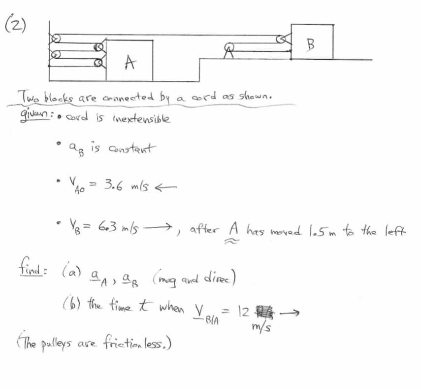 (2)
Ø
A
Two blocks are connected by
given: cord is inextensible
●
.
♥
ав
V
Q
3
Ao
The pulleys
is constant
3.6 m/s
R
a cord as shown.
Y = 6.3 m/s →→, after A has moved 1.5m to the left
)
find: (a) an, a (mag and direc)
(6) the time it when V
pulleys are friction less.)
∙B(A
B
12 →
m/s