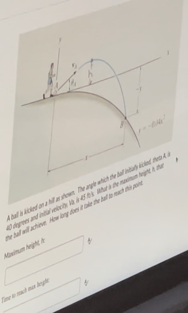 A ball is kicked on a hill as shown. The angle which the ball initially kicked, theta A is
40 degrees and initial velocity, Va, is 45 ft/s What is the maximum heighth that
the ball will achieve How long does it take the ball to reach this point
Maximum height, h
Time to reach max height:
y=-0.04
4