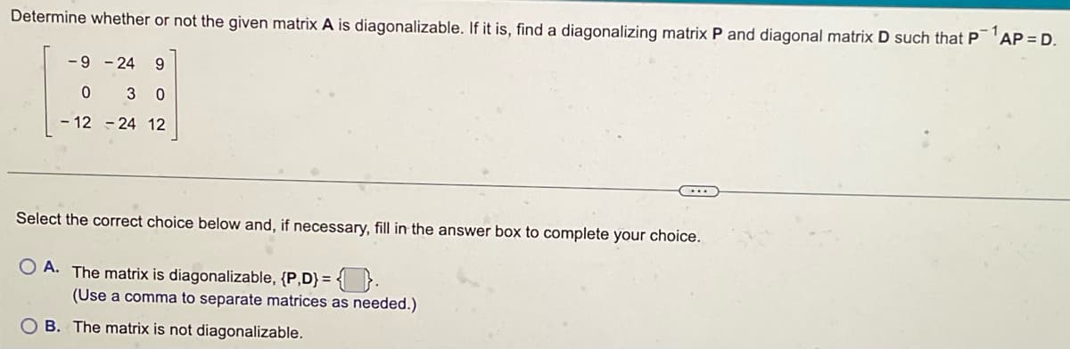 Determine whether or not the given matrix A is diagonalizable. If it is, find a diagonalizing matrix P and diagonal matrix D such that P¹AP = D.
-9-24 9
0 30
-12-24 12
Select the correct choice below and, if necessary, fill in the answer box to complete your choice.
OA. The matrix is diagonalizable, {P,D} = {.
(Use a comma to separate matrices as needed.)
B. The matrix is not diagonalizable.