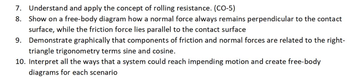 7. Understand and apply the concept of rolling resistance. (CO-5)
8. Show on a free-body diagram how a normal force always remains perpendicular to the contact
surface, while the friction force lies parallel to the contact surface
9. Demonstrate graphically that components of friction and normal forces are related to the right-
triangle trigonometry terms sine and cosine.
10. Interpret all the ways that a system could reach impending motion and create free-body
diagrams for each scenario