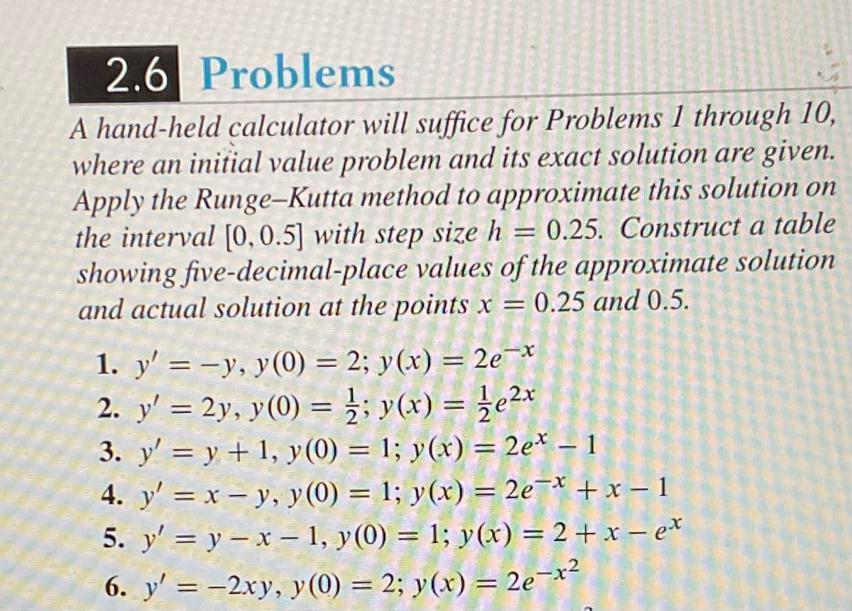 2.6 Problems
A hand-held calculator will suffice for Problems 1 through 10,
where an initial value problem and its exact solution are given.
Apply the Runge-Kutta method to approximate this solution on
the interval [0, 0.5] with step size h = 0.25. Construct a table
showing five-decimal-place values of the approximate solution
and actual solution at the points x = 0.25 and 0.5.
1. y' = -y, y(0) = 2; y(x) = 2e¯*
2. y' = 2y, y(0) = 1/2; y(x) = ½e²x
3. y' = y + 1, y(0) = 1; y(x) = 2e* - 1
4. y' = x - y, y(0) = 1; y(x) = 2e¯x + x - 1
y'=y-x-1, y(0) = 1; y(x) = 2+x-ex
6. y'= -2xy, y(0) = 2; y(x) = 2e-x²
5.