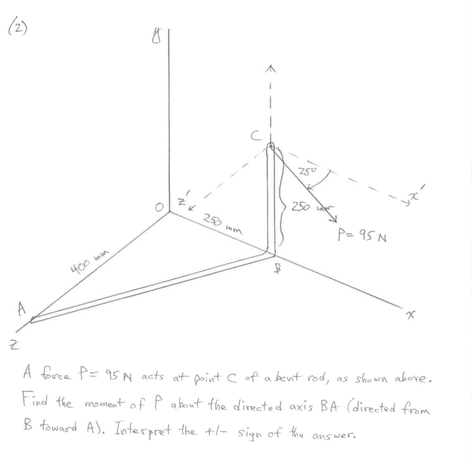 (2)
A
Z
400 mm
O
ZV
250 mm
250
250
P= 95 N
X
A force P = 95N acts at point C of a bent rod, as shown above.
Find the moment of P about the directed axis BA (directed from
B toward A). Interpret the +/- sign of the
answer.