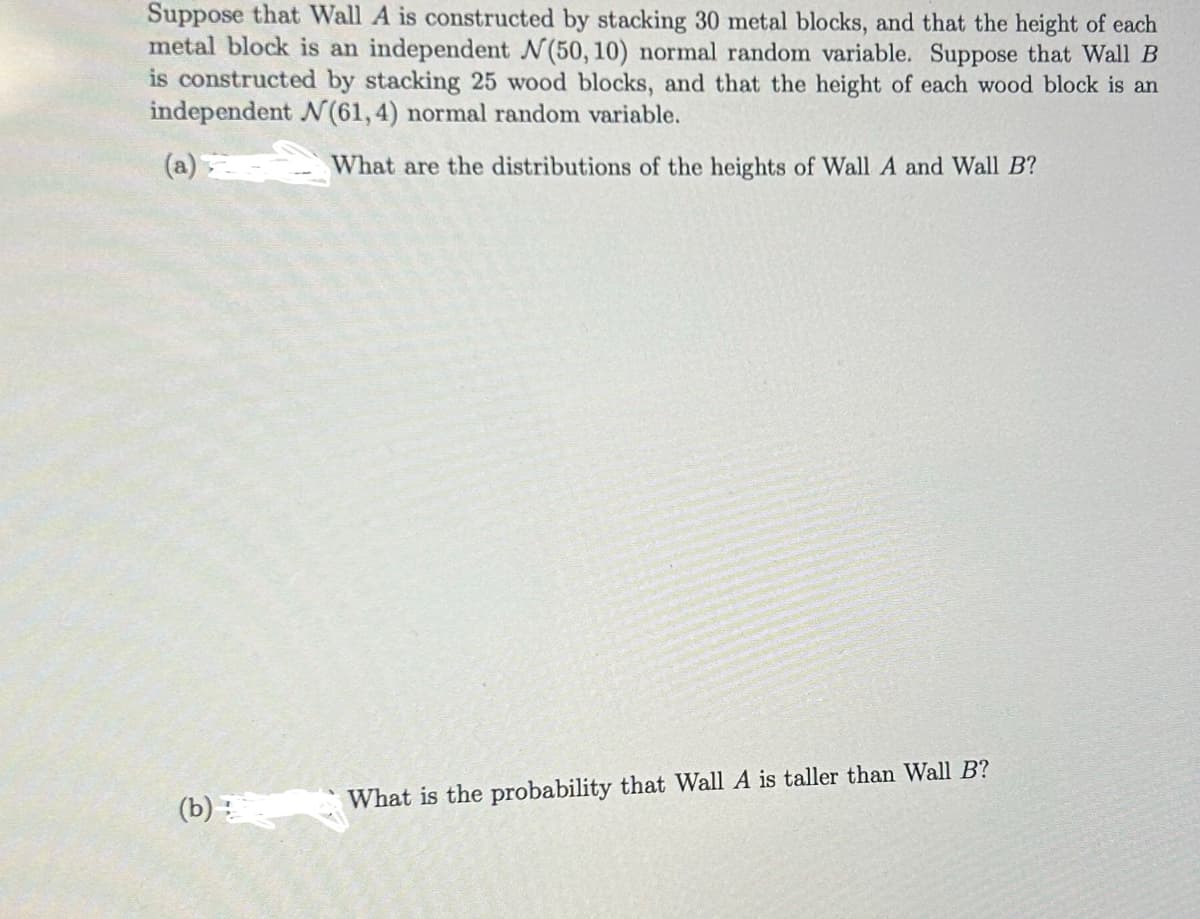 Suppose that Wall A is constructed by stacking 30 metal blocks, and that the height of each
metal block is an independent N(50, 10) normal random variable. Suppose that Wall B
is constructed by stacking 25 wood blocks, and that the height of each wood block is an
independent N(61, 4) normal random variable.
What are the distributions of the heights of Wall A and Wall B?
(b)
What is the probability that Wall A is taller than Wall B?