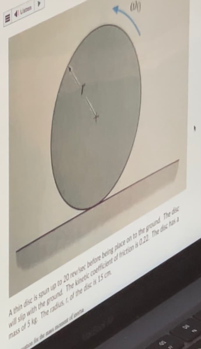 >
00
A thin disc is spun up to 20 rev/sec before being place on to the ground The disc
will slip with the ground. The kinetic coefficient of friction is 0.22 The disc has a
mass of 5 kg. The radius of the disc is 15 cm.